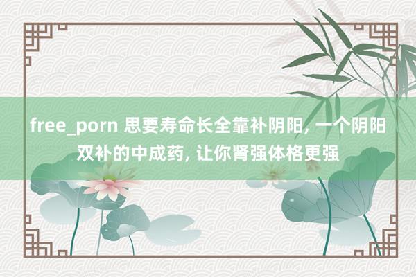 free_porn 思要寿命长全靠补阴阳， 一个阴阳双补的中成药， 让你肾强体格更强