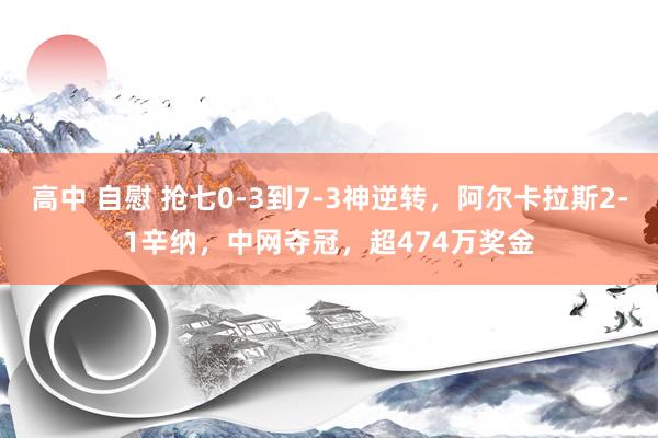 高中 自慰 抢七0-3到7-3神逆转，阿尔卡拉斯2-1辛纳，中网夺冠，超474万奖金