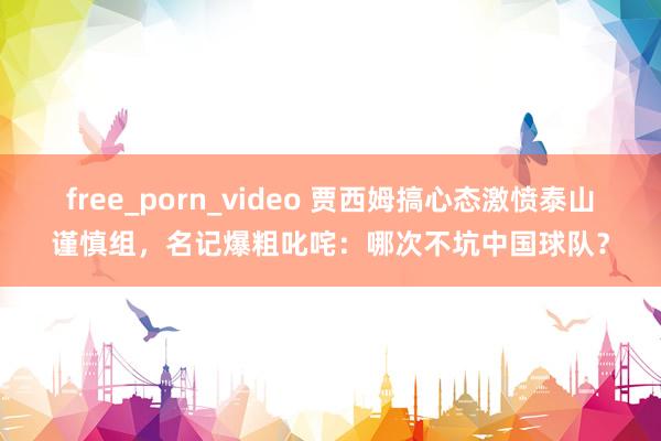 free_porn_video 贾西姆搞心态激愤泰山谨慎组，名记爆粗叱咤：哪次不坑中国球队？