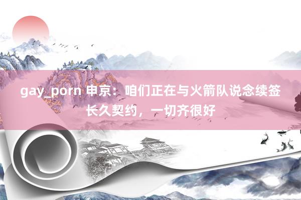 gay_porn 申京：咱们正在与火箭队说念续签长久契约，一切齐很好