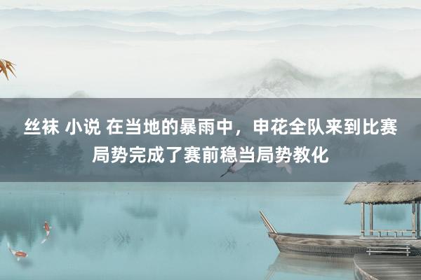 丝袜 小说 在当地的暴雨中，申花全队来到比赛局势完成了赛前稳当局势教化