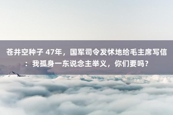 苍井空种子 47年，国军司令发怵地给毛主席写信：我孤身一东说念主举义，你们要吗？