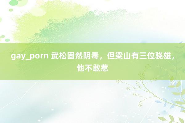 gay_porn 武松固然阴毒，但梁山有三位骁雄，他不敢惹