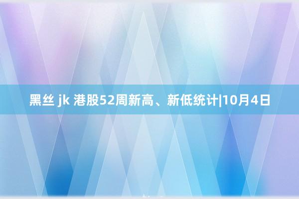 黑丝 jk 港股52周新高、新低统计|10月4日