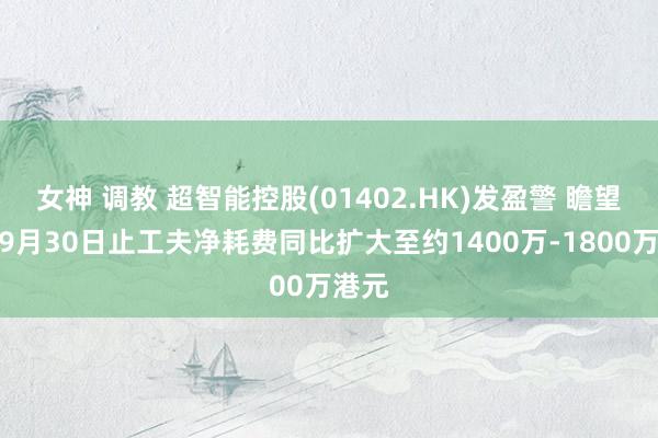 女神 调教 超智能控股(01402.HK)发盈警 瞻望收场9月30日止工夫净耗费同比扩大至约1400万-1800万港元