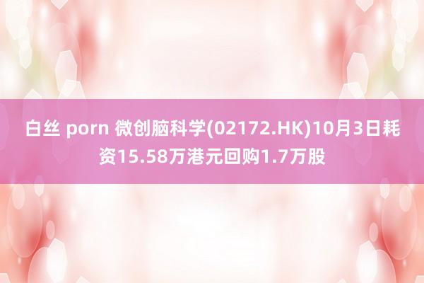 白丝 porn 微创脑科学(02172.HK)10月3日耗资15.58万港元回购1.7万股