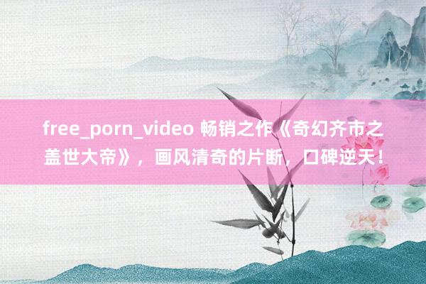 free_porn_video 畅销之作《奇幻齐市之盖世大帝》，画风清奇的片断，口碑逆天！