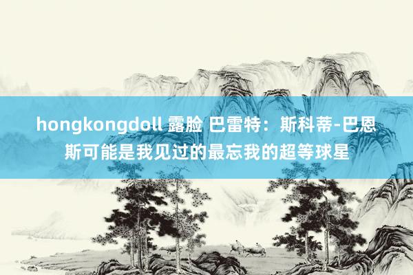 hongkongdoll 露脸 巴雷特：斯科蒂-巴恩斯可能是我见过的最忘我的超等球星