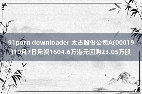 91porn downloader 太古股份公司A(00019)10月7日斥资1604.6万港元回购23.05万股