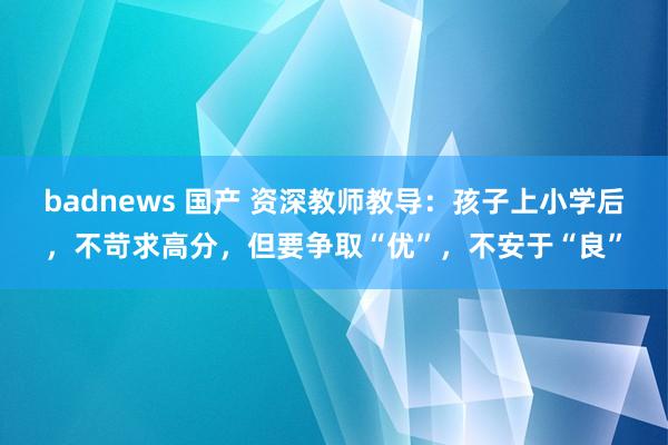 badnews 国产 资深教师教导：孩子上小学后，不苛求高分，但要争取“优”，不安于“良”