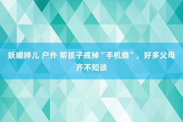 妖媚婷儿 户外 帮孩子戒掉“手机瘾”，好多父母齐不知谈