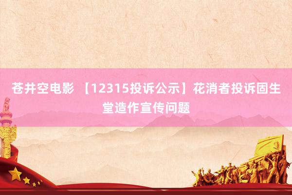 苍井空电影 【12315投诉公示】花消者投诉固生堂造作宣传问题