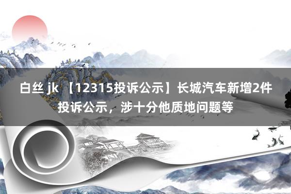 白丝 jk 【12315投诉公示】长城汽车新增2件投诉公示，涉十分他质地问题等