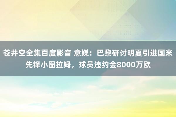 苍井空全集百度影音 意媒：巴黎研讨明夏引进国米先锋小图拉姆，球员违约金8000万欧