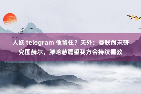 人妖 telegram 他留住？天外：曼联尚未研究图赫尔，滕哈赫瞻望我方会持续握教