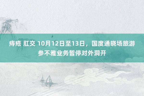 痔疮 肛交 10月12日至13日，国度通晓场旅游参不雅业务暂停对外洞开