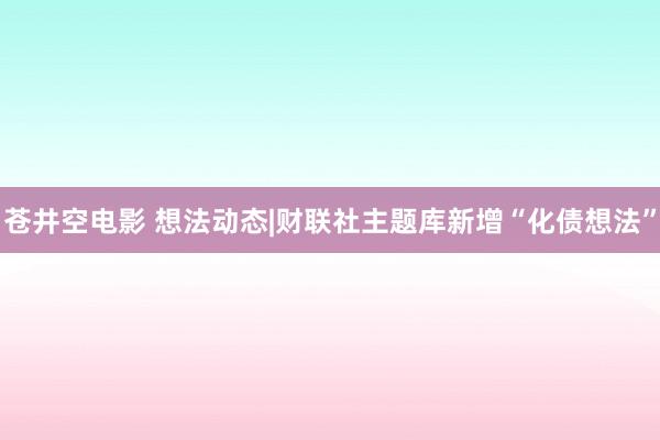 苍井空电影 想法动态|财联社主题库新增“化债想法”