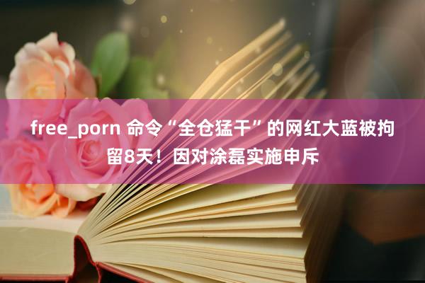 free_porn 命令“全仓猛干”的网红大蓝被拘留8天！因对涂磊实施申斥