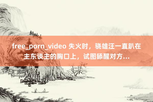 free_porn_video 失火时，骁雄汪一直趴在主东谈主的胸口上，试图舔醒对方...