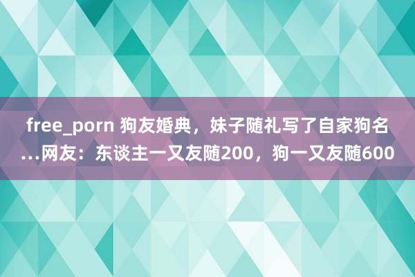 free_porn 狗友婚典，妹子随礼写了自家狗名…网友：东谈主一又友随200，狗一又友随600