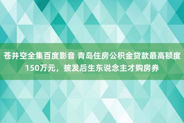 苍井空全集百度影音 青岛住房公积金贷款最高额度150万元，披发后生东说念主才购房券