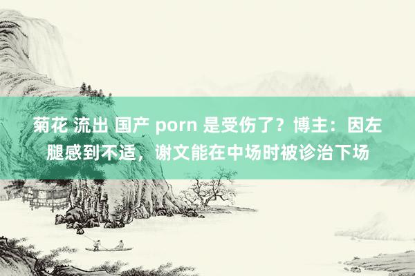 菊花 流出 国产 porn 是受伤了？博主：因左腿感到不适，谢文能在中场时被诊治下场