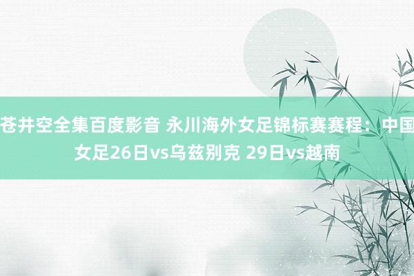 苍井空全集百度影音 永川海外女足锦标赛赛程：中国女足26日vs乌兹别克 29日vs越南