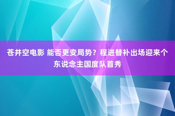 苍井空电影 能否更变局势？程进替补出场迎来个东说念主国度队首秀