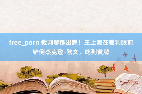 free_porn 裁判矍铄出牌！王上源在裁判眼前铲倒杰克逊-欧文，吃到黄牌