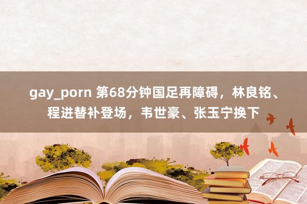 gay_porn 第68分钟国足再障碍，林良铭、程进替补登场，韦世豪、张玉宁换下