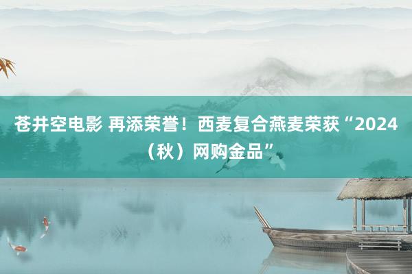 苍井空电影 再添荣誉！西麦复合燕麦荣获“2024（秋）网购金品”