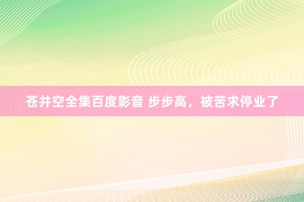 苍井空全集百度影音 步步高，被苦求停业了