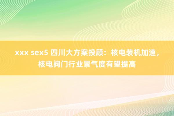 xxx sex5 四川大方案投顾：核电装机加速，核电阀门行业景气度有望提高