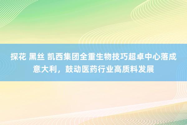 探花 黑丝 凯西集团全重生物技巧超卓中心落成意大利，鼓动医药行业高质料发展