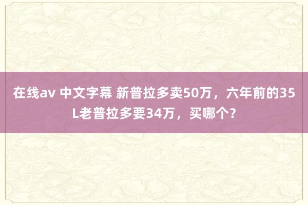 在线av 中文字幕 新普拉多卖50万，六年前的35L老普拉多要34万，买哪个？