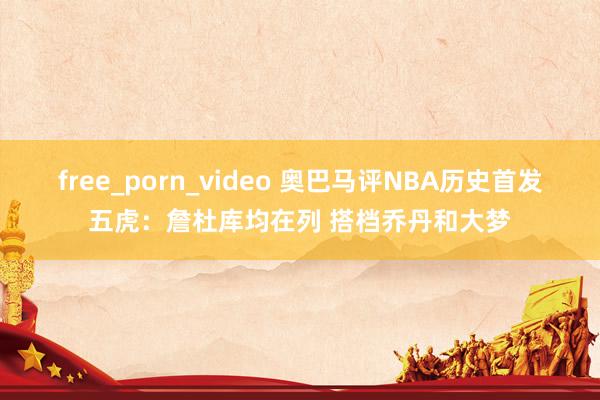 free_porn_video 奥巴马评NBA历史首发五虎：詹杜库均在列 搭档乔丹和大梦