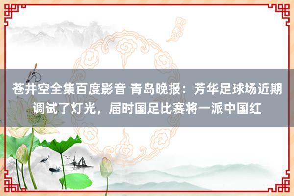 苍井空全集百度影音 青岛晚报：芳华足球场近期调试了灯光，届时国足比赛将一派中国红