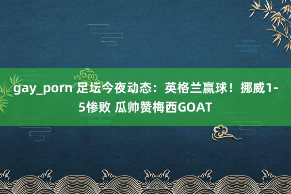 gay_porn 足坛今夜动态：英格兰赢球！挪威1-5惨败 瓜帅赞梅西GOAT