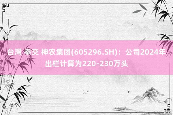 台灣 拳交 神农集团(605296.SH)：公司2024年出栏计算为220-230万头