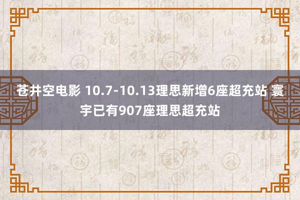 苍井空电影 10.7-10.13理思新增6座超充站 寰宇已有907座理思超充站