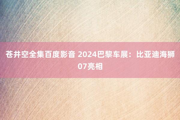 苍井空全集百度影音 2024巴黎车展：比亚迪海狮07亮相