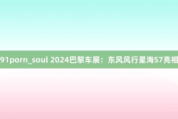 91porn_soul 2024巴黎车展：东风风行星海S7亮相