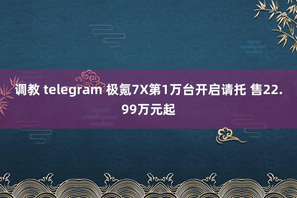 调教 telegram 极氪7X第1万台开启请托 售22.99万元起