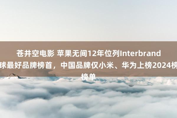 苍井空电影 苹果无间12年位列Interbrand全球最好品牌榜首，中国品牌仅小米、华为上榜2024榜单