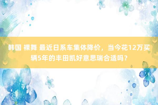 韩国 裸舞 最近日系车集体降价，当今花12万买辆5年的丰田凯好意思瑞合适吗？