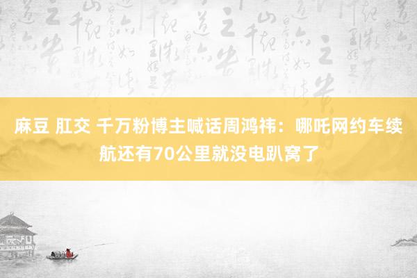 麻豆 肛交 千万粉博主喊话周鸿祎：哪吒网约车续航还有70公里就没电趴窝了