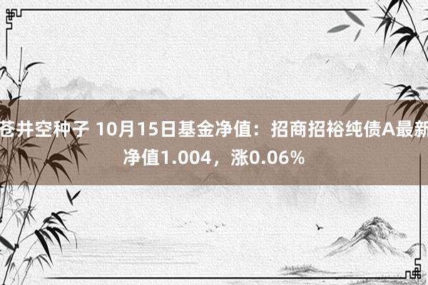 苍井空种子 10月15日基金净值：招商招裕纯债A最新净值1.004，涨0.06%