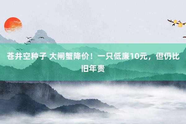 苍井空种子 大闸蟹降价！一只低廉10元，但仍比旧年贵