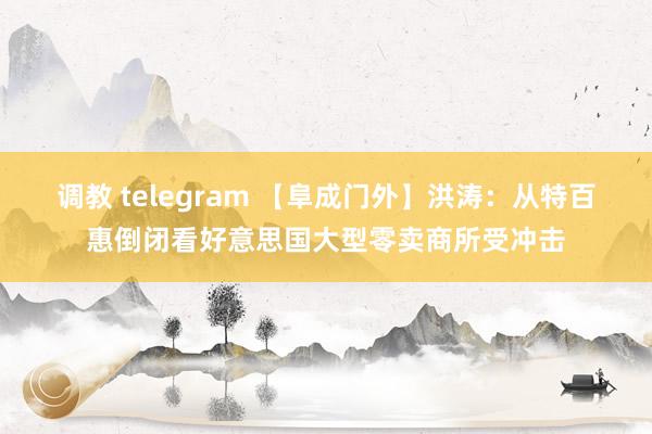 调教 telegram 【阜成门外】洪涛：从特百惠倒闭看好意思国大型零卖商所受冲击