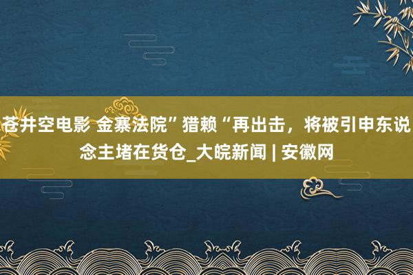 苍井空电影 金寨法院”猎赖“再出击，将被引申东说念主堵在货仓_大皖新闻 | 安徽网